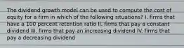 The dividend growth model can be used to compute the cost of equity for a firm in which of the following situations? I. firms that have a 100 percent retention ratio II. firms that pay a constant dividend III. firms that pay an increasing dividend IV. firms that pay a decreasing dividend