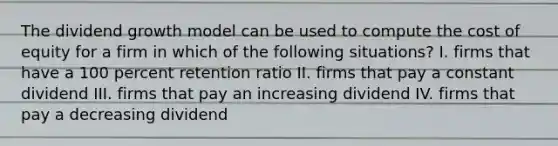 The dividend growth model can be used to compute the cost of equity for a firm in which of the following situations? I. firms that have a 100 percent retention ratio II. firms that pay a constant dividend III. firms that pay an increasing dividend IV. firms that pay a decreasing dividend