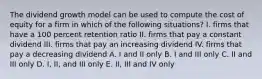 The dividend growth model can be used to compute the cost of equity for a firm in which of the following situations? I. firms that have a 100 percent retention ratio II. firms that pay a constant dividend III. firms that pay an increasing dividend IV. firms that pay a decreasing dividend A. I and II only B. I and III only C. II and III only D. I, II, and III only E. II, III and IV only