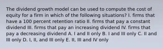 The dividend growth model can be used to compute the cost of equity for a firm in which of the following situations? I. firms that have a 100 percent retention ratio II. firms that pay a constant dividend III. firms that pay an increasing dividend IV. firms that pay a decreasing dividend A. I and II only B. I and III only C. II and III only D. I, II, and III only E. II, III and IV only