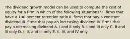 The dividend growth model can be used to compute the cost of equity for a firm in which of the following situations? I. firms that have a 100 percent retention ratio II. firms that pay a constant dividend III. firms that pay an increasing dividend IV. firms that pay a decreasing dividend A. I and II only B. I and III only C. II and III only D. I, II, and III only E. II, III, and IV only