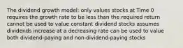 The dividend growth model: only values stocks at Time 0 requires the growth rate to be less than the required return cannot be used to value constant dividend stocks assumes dividends increase at a decreasing rate can be used to value both dividend-paying and non-dividend-paying stocks