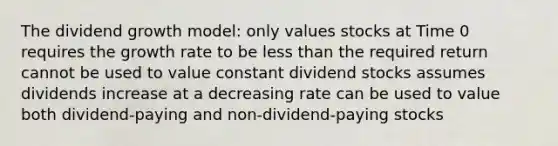 The dividend growth model: only values stocks at Time 0 requires the growth rate to be less than the required return cannot be used to value constant dividend stocks assumes dividends increase at a decreasing rate can be used to value both dividend-paying and non-dividend-paying stocks