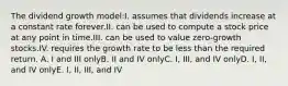 The dividend growth model:I. assumes that dividends increase at a constant rate forever.II. can be used to compute a stock price at any point in time.III. can be used to value zero-growth stocks.IV. requires the growth rate to be less than the required return. A. I and III onlyB. II and IV onlyC. I, III, and IV onlyD. I, II, and IV onlyE. I, II, III, and IV