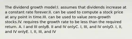 The dividend growth model:I. assumes that dividends increase at a constant rate forever.II. can be used to compute a stock price at any point in time.III. can be used to value zero-growth stocks.IV. requires the growth rate to be less than the required return. A. I and III onlyB. II and IV onlyC. I, III, and IV onlyD. I, II, and IV onlyE. I, II, III, and IV