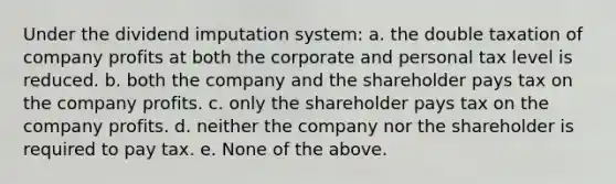 Under the dividend imputation system: a. the double taxation of company profits at both the corporate and personal tax level is reduced. b. both the company and the shareholder pays tax on the company profits. c. only the shareholder pays tax on the company profits. d. neither the company nor the shareholder is required to pay tax. e. None of the above.