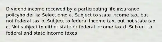 Dividend income received by a participating life insurance policyholder is: Select one: a. Subject to state income tax, but not federal tax b. Subject to federal income tax, but not state tax c. Not subject to either state or federal income tax d. Subject to federal and state income taxes