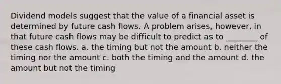 Dividend models suggest that the value of a financial asset is determined by future cash flows. A problem arises, however, in that future cash flows may be difficult to predict as to ________ of these cash flows. a. the timing but not the amount b. neither the timing nor the amount c. both the timing and the amount d. the amount but not the timing