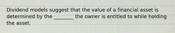 Dividend models suggest that the value of a financial asset is determined by the ________ the owner is entitled to while holding the asset.