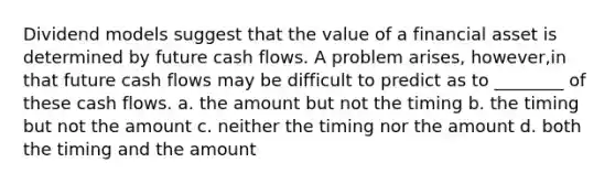 Dividend models suggest that the value of a financial asset is determined by future cash flows. A problem arises, however,in that future cash flows may be difficult to predict as to ________ of these cash flows. a. the amount but not the timing b. the timing but not the amount c. neither the timing nor the amount d. both the timing and the amount