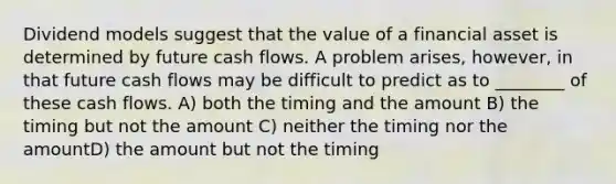 Dividend models suggest that the value of a financial asset is determined by future cash flows. A problem arises, however, in that future cash flows may be difficult to predict as to ________ of these cash flows. A) both the timing and the amount B) the timing but not the amount C) neither the timing nor the amountD) the amount but not the timing