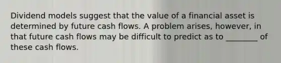 Dividend models suggest that the value of a financial asset is determined by future cash flows. A problem​ arises, however, in that future cash flows may be difficult to predict as to​ ________ of these cash flows.