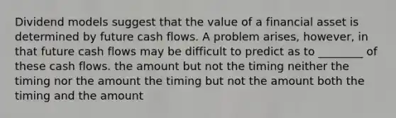 Dividend models suggest that the value of a financial asset is determined by future cash flows. A problem​ arises, however, in that future cash flows may be difficult to predict as to​ ________ of these cash flows. the amount but not the timing neither the timing nor the amount the timing but not the amount both the timing and the amount