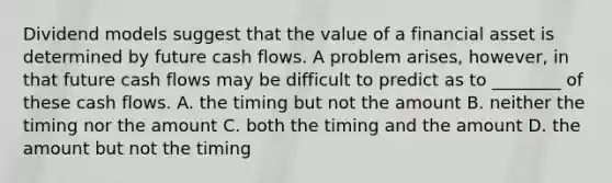 Dividend models suggest that the value of a financial asset is determined by future cash flows. A problem​ arises, however, in that future cash flows may be difficult to predict as to​ ________ of these cash flows. A. the timing but not the amount B. neither the timing nor the amount C. both the timing and the amount D. the amount but not the timing