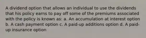 A dividend option that allows an individual to use the dividends that his policy earns to pay off some of the premiums associated with the policy is known as: a. An accumulation at interest option b. A cash payment option c. A paid-up additions option d. A paid-up insurance option