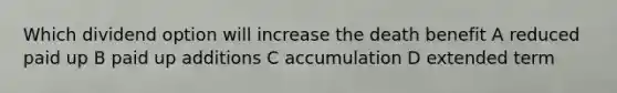 Which dividend option will increase the death benefit A reduced paid up B paid up additions C accumulation D extended term