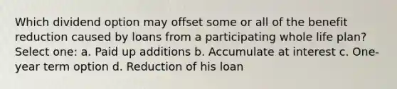 Which dividend option may offset some or all of the benefit reduction caused by loans from a participating whole life plan? Select one: a. Paid up additions b. Accumulate at interest c. One-year term option d. Reduction of his loan