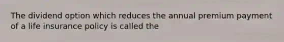 The dividend option which reduces the annual premium payment of a life insurance policy is called the