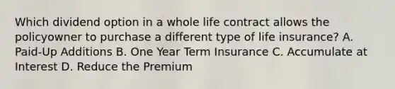 Which dividend option in a whole life contract allows the policyowner to purchase a different type of life insurance? A. Paid-Up Additions B. One Year Term Insurance C. Accumulate at Interest D. Reduce the Premium