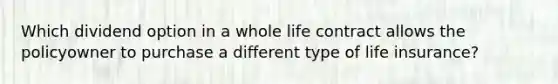 Which dividend option in a whole life contract allows the policyowner to purchase a different type of life insurance?