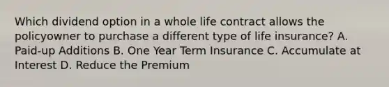 Which dividend option in a whole life contract allows the policyowner to purchase a different type of life insurance? A. Paid-up Additions B. One Year Term Insurance C. Accumulate at Interest D. Reduce the Premium