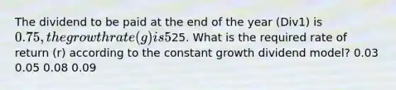 The dividend to be paid at the end of the year (Div1) is 0.75, the growth rate (g) is 5%, and the stock price is25. What is the required rate of return (r) according to the constant growth dividend model? 0.03 0.05 0.08 0.09