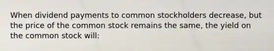 When dividend payments to common stockholders decrease, but the price of the common stock remains the same, the yield on the common stock will: