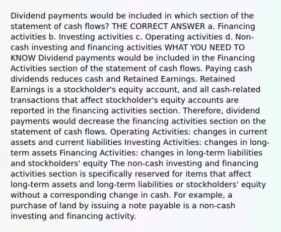 Dividend payments would be included in which section of the statement of cash flows? THE CORRECT ANSWER a. Financing activities b. Investing activities c. Operating activities d. Non-cash investing and financing activities WHAT YOU NEED TO KNOW Dividend payments would be included in the Financing Activities section of the statement of cash flows. Paying cash dividends reduces cash and Retained Earnings. Retained Earnings is a stockholder's equity account, and all cash-related transactions that affect stockholder's equity accounts are reported in the financing activities section. Therefore, dividend payments would decrease the financing activities section on the statement of cash flows. Operating Activities: changes in current assets and current liabilities Investing Activities: changes in long-term assets Financing Activities: changes in long-term liabilities and stockholders' equity The non-cash investing and financing activities section is specifically reserved for items that affect long-term assets and long-term liabilities or stockholders' equity without a corresponding change in cash. For example, a purchase of land by issuing a note payable is a non-cash investing and financing activity.