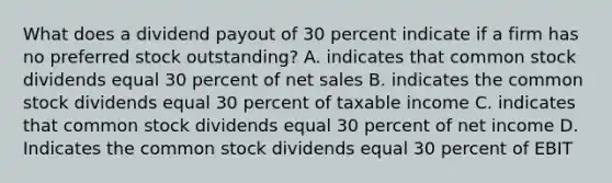 What does a dividend payout of 30 percent indicate if a firm has no preferred stock outstanding? A. indicates that common stock dividends equal 30 percent of <a href='https://www.questionai.com/knowledge/ksNDOTmr42-net-sales' class='anchor-knowledge'>net sales</a> B. indicates the common stock dividends equal 30 percent of taxable income C. indicates that common stock dividends equal 30 percent of net income D. Indicates the common stock dividends equal 30 percent of EBIT