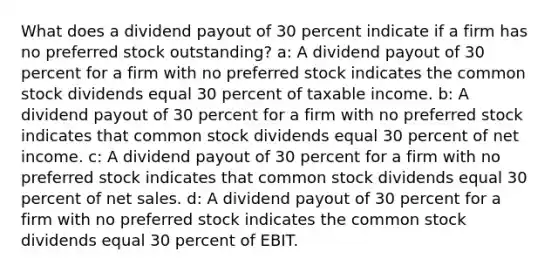 What does a dividend payout of 30 percent indicate if a firm has no preferred stock outstanding? a: A dividend payout of 30 percent for a firm with no preferred stock indicates the common stock dividends equal 30 percent of taxable income. b: A dividend payout of 30 percent for a firm with no preferred stock indicates that common stock dividends equal 30 percent of net income. c: A dividend payout of 30 percent for a firm with no preferred stock indicates that common stock dividends equal 30 percent of net sales. d: A dividend payout of 30 percent for a firm with no preferred stock indicates the common stock dividends equal 30 percent of EBIT.