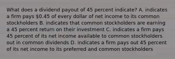 What does a dividend payout of 45 percent indicate? A. indicates a firm pays 0.45 of every dollar of net income to its common stockholders B. indicates that common stockholders are earning a 45 percent return on their investment C. indicates a firm pays 45 percent of its net income available to common stockholders out in common dividends D. indicates a firm pays out 45 percent of its net income to its preferred and common stockholders