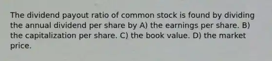 The dividend payout ratio of common stock is found by dividing the annual dividend per share by A) the earnings per share. B) the capitalization per share. C) the book value. D) the market price.