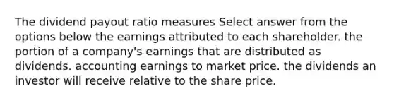 The dividend payout ratio measures Select answer from the options below the earnings attributed to each shareholder. the portion of a company's earnings that are distributed as dividends. accounting earnings to market price. the dividends an investor will receive relative to the share price.