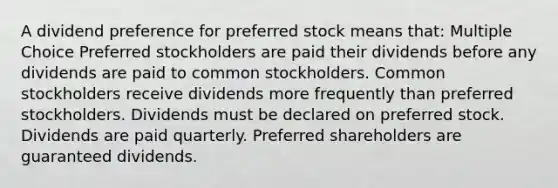 A dividend preference for preferred stock means that: Multiple Choice Preferred stockholders are paid their dividends before any dividends are paid to common stockholders. Common stockholders receive dividends more frequently than preferred stockholders. Dividends must be declared on preferred stock. Dividends are paid quarterly. Preferred shareholders are guaranteed dividends.