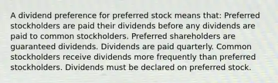 A dividend preference for preferred stock means that: Preferred stockholders are paid their dividends before any dividends are paid to common stockholders. Preferred shareholders are guaranteed dividends. Dividends are paid quarterly. Common stockholders receive dividends more frequently than preferred stockholders. Dividends must be declared on preferred stock.