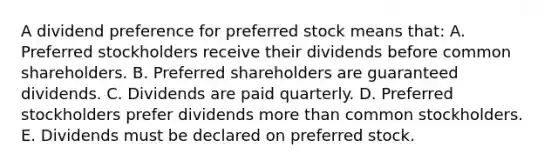 A dividend preference for preferred stock means that: A. Preferred stockholders receive their dividends before common shareholders. B. Preferred shareholders are guaranteed dividends. C. Dividends are paid quarterly. D. Preferred stockholders prefer dividends <a href='https://www.questionai.com/knowledge/keWHlEPx42-more-than' class='anchor-knowledge'>more than</a> common stockholders. E. Dividends must be declared on preferred stock.