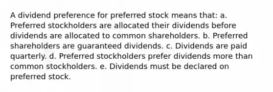 A dividend preference for preferred stock means that: a. Preferred stockholders are allocated their dividends before dividends are allocated to common shareholders. b. Preferred shareholders are guaranteed dividends. c. Dividends are paid quarterly. d. Preferred stockholders prefer dividends more than common stockholders. e. Dividends must be declared on preferred stock.