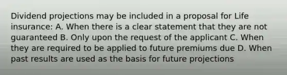 Dividend projections may be included in a proposal for Life insurance: A. When there is a clear statement that they are not guaranteed B. Only upon the request of the applicant C. When they are required to be applied to future premiums due D. When past results are used as the basis for future projections