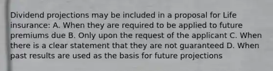 Dividend projections may be included in a proposal for Life insurance: A. When they are required to be applied to future premiums due B. Only upon the request of the applicant C. When there is a clear statement that they are not guaranteed D. When past results are used as the basis for future projections