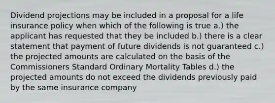 Dividend projections may be included in a proposal for a life insurance policy when which of the following is true a.) the applicant has requested that they be included b.) there is a clear statement that payment of future dividends is not guaranteed c.) the projected amounts are calculated on the basis of the Commissioners Standard Ordinary Mortality Tables d.) the projected amounts do not exceed the dividends previously paid by the same insurance company