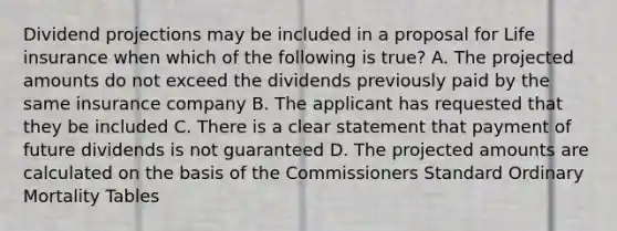 Dividend projections may be included in a proposal for Life insurance when which of the following is true? A. The projected amounts do not exceed the dividends previously paid by the same insurance company B. The applicant has requested that they be included C. There is a clear statement that payment of future dividends is not guaranteed D. The projected amounts are calculated on the basis of the Commissioners Standard Ordinary Mortality Tables