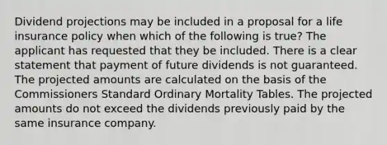 Dividend projections may be included in a proposal for a life insurance policy when which of the following is true? The applicant has requested that they be included. There is a clear statement that payment of future dividends is not guaranteed. The projected amounts are calculated on the basis of the Commissioners Standard Ordinary Mortality Tables. The projected amounts do not exceed the dividends previously paid by the same insurance company.