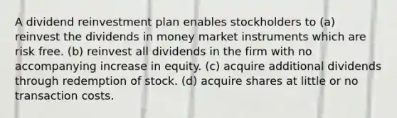 A dividend reinvestment plan enables stockholders to (a) reinvest the dividends in money market instruments which are risk free. (b) reinvest all dividends in the firm with no accompanying increase in equity. (c) acquire additional dividends through redemption of stock. (d) acquire shares at little or no transaction costs.