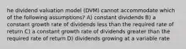 he dividend valuation model (DVM) cannot accommodate which of the following assumptions? A) constant dividends B) a constant growth rate of dividends less than the required rate of return C) a constant growth rate of dividends greater than the required rate of return D) dividends growing at a variable rate