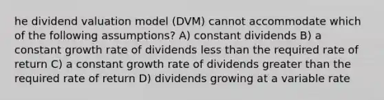 he dividend valuation model (DVM) cannot accommodate which of the following assumptions? A) constant dividends B) a constant growth rate of dividends less than the required rate of return C) a constant growth rate of dividends greater than the required rate of return D) dividends growing at a variable rate