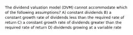 The dividend valuation model (DVM) cannot accommodate which of the following assumptions? A) constant dividends B) a constant growth rate of dividends less than the required rate of return C) a constant growth rate of dividends greater than the required rate of return D) dividends growing at a variable rate