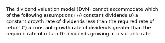 The dividend valuation model (DVM) cannot accommodate which of the following assumptions? A) constant dividends B) a constant growth rate of dividends less than the required rate of return C) a constant growth rate of dividends greater than the required rate of return D) dividends growing at a variable rate