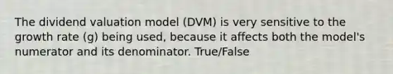 The dividend valuation model (DVM) is very sensitive to the growth rate (g) being used, because it affects both the model's numerator and its denominator. True/False