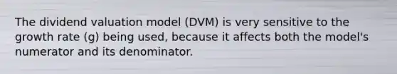 The dividend valuation model (DVM) is very sensitive to the growth rate (g) being used, because it affects both the model's numerator and its denominator.