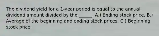 The dividend yield for a 1-year period is equal to the annual dividend amount divided by the ______. A.) Ending stock price. B.) Average of the beginning and ending stock prices. C.) Beginning stock price.